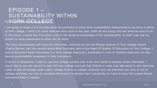 EPISODE 1 –
SUSTAINABILITY WITHIN
YORK COLLEGE
Summary of intended production:
I am going to make a 2-4 minutes short documentary to show what sustainability measurements we have in place
at York college. I want it to cover what we have done in the past, what we are doing now and what we want to do
in the future. I would like it to cover a bit on the students knowledge of the sustainability, so that I can use my
project to raise awareness on what can be done.
The short documentary will have two interviews, one from an Art and Design teacher at York college named
Charlie Barnes, and the second being Mike Saunders who is the Head Of Quality Of Education at York College. I
aim to document these interviews in a York college classroom, preferably in a Art or Textiles classroom as they
have a sustainability movement in their curriculum.
In terms of equipment, I want to use one college camera with a mic and tripod to conduct these interviews. I
would like to use the camera to also film any college grounds that Charlie or mike may talk about in the interview.
I plan to edit all footage taken within college time on a college computer and use premiere pro. Due to out of
college activities, my time to complete the project is shorter than I would like so I aim to have this project filmed
and edited within 2 weeks.
1 7 P R E S E N T A T I O N T I T L E 2 0 X X
 