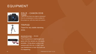 EQUIPMENT
DSLR - CANON EOS
700D
I want to only have one angle so because I
think its unnecessary to have multiple for
this project so I will only need one camera.
TRIPOD
Tripod for any stable standing
shots.
MI C R O P H O N E – R O D E
V I D E O MI C G O
This microphone is lightweight and
goes onto the camera so it is easily
portable. I thing about using a dslr
camera with this mic, is that I cant
use headphone to hear the audio as
it’s happening.
1 8 P R E S E N T A T I O N T I T L E 2 0 X X
 