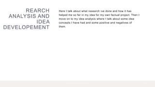 REARCH
ANALYSIS AND
IDEA
DEVELOPEMENT
Here I talk about what research ive done and how it has
helped me so far in my idea for my own factual project. Then I
move on to my idea analysis where I talk about some idea
concepts I have had and some positive and negatives of
them.
2 P R E S E N T A T I O N T I T L E 2 0 X X
 