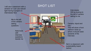 SHOT LIST
Interviewee
Will be looking to
the left of camera
talking to me
Camera, tripod and
mic:
This will show a front
medium close up
where it should waist
upwards of the
interview
Note book
with
interview
questions
beside me
Me to the left
of the camera
asking
questions
Set in a classroom with
sustainability board
behind
i will use a classroom with a
window so I can use natural
light having it project on
interviewee face
 