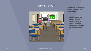 SHOT LIST
2 3 P R E S E N T A T I O N T I T L E 2 0 X X
Follow the exact same
layout but swap the
interviewee
Medium close up,
lighting natural,
camera pointing
straight on while
interviewee looks to
the left of camera
 