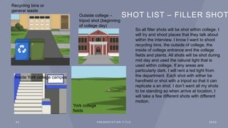 SHOT LIST – FILLER SHOT
2 4 P R E S E N T A T I O N T I T L E 2 0 X X
So all filler shots will be shot within college. I
will try and shoot places that they talk about
within the interview. I know I want to shoot
recycling bins, the outside of college, the
inside of college entrance and the college
fields and plants. All shots will be shot during
mid day and used the natural light that is
used within college. If any areas are
particularly dark, I will rent a led light from
the department. Each shot with either be
handheld or shot with a tripod so that it can
replicate a an shot. I don’t want all my shots
to be standing so when arrive at location, I
will take a few different shots with different
motion.
Outside college –
tripod shot (beginning
of college day)
York college
fields
Inside York college campus
Recycling bins or
general waste
 