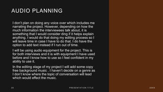 AUDIO PLANNING
I don’t plan on doing any voice over which includes me
narrating the project. However, depending on how the
much information the interviewees talk about, it is
something that I would consider ding if it helps explain
anything. I would do that doing my editing process so I
will leave time in case I have to do that. I do have the
option to add text instead if I run out of time.
I will be using audio equipment for the project. This is
for both interviews and it is with equipment I have used
before and I know how to use so I feel confident in my
ability to use it.
In the editing stage of my project I will add some copy
free background music . I haven’t decide on a genre as
I don’t know where the topic of conversation will lead
which would effect the music.
2 5 P R E S E N T A T I O N T I T L E 2 0 X X
 