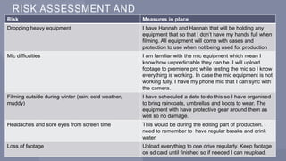 RISK ASSESSMENT AND
CONTINGENCY PLAN
2 7 P R E S E N T A T I O N T I T L E 2 0 X X
Risk Measures in place
Dropping heavy equipment I have Hannah and Hannah that will be holding any
equipment that so that I don’t have my hands full when
filming. All equipment will come with cases and
protection to use when not being used for production
Mic difficulties I am familiar with the mic equipment which mean I
know how unpredictable they can be. I will upload
footage to premiere pro while testing the mic so I know
everything is working. In case the mic equipment is not
working fully, I have my phone mic that I can sync with
the camera.
Filming outside during winter (rain, cold weather,
muddy)
I have scheduled a date to do this so I have organised
to bring raincoats, umbrellas and boots to wear. The
equipment with have protective gear around them as
well so no damage.
Headaches and sore eyes from screen time This would be during the editing part of production. I
need to remember to have regular breaks and drink
water.
Loss of footage Upload everything to one drive regularly. Keep footage
on sd card until finished so if needed I can reupload.
 