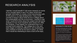 RESEARCH ANALYSIS
I felt like I would benefit if I did some research on some
of my concept ideas to see if my ideas would have
enough information to create a short documentary with.
At this point in my idea development, I had a brief
concept of doing it about what we do in college about
the sustainability and the environment. I wanted to see
what I could find online about the subject and did some
analysis on how much students were aware of it. After
the analysis, it has helped me understand that it is a
concept worth exploring. The college are in the very
early stages of making a difference, and students are
very unaware of what we do have in place, so I think
that it would be interesting to have a look at the topic.
4 P R E S E N T A T I O N T I T L E 2 0 X X
 