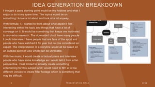 IDEA GENERATION BREAKDOWN
I thought a good starting point would be my hobbies and what I
enjoy to do in my spare time. The topics would be on
something I know a lot about and look at a lot anyway.
With formula 1, I started to think about what aspect I find
interesting within the topic and things that have a lot of
coverage on it. It would be something that keeps me motivated
to any extra research. The downside I don’t have many people
I could interview. I have people that are fans of the sport and
people who have watched it for year but no one considered an
expert. The interpretation of a storyline would all be based on
an outside point of view which can be unreliable.
With live music, I would create a factual piece and interview
people who have some knowledge as I would tell it from a fan
perspective. I feel limited to actually create something
entertaining for this subject and I would need to film at a few
different venues to create filler footage which is something that
may be difficult.
8 P R E S E N T A T I O N T I T L E 2 0 X X
 