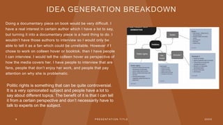 IDEA GENERATION BREAKDOWN
Doing a documentary piece on book would be very difficult. I
have a real interest in certain author which I have a lot to say,
but turning it into a documentary piece is a hard thing to do. I
wouldn’t have those authors to interview so I would only be
able to tell it as a fan which could be unreliable. However if I
chose to work on colleen hover or booktok, then I have people
I can interview. I would tell the colleen hover as perspective of
how the media covers her. I have people to interview that are
fans, people that don’t enjoy her work, and people that pay
attention on why she is problematic.
9 P R E S E N T A T I O N T I T L E 2 0 X X
Politic rights is something that can be quite controversial.
It is a very opinionated subject and people have a lot to
say about different topics. The benefit of it is that I can tell
it from a certain perspective and don’t necessarily have to
talk to experts on the subject.
 