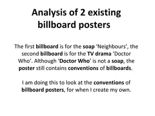Analysis of 2 existing billboard posters  The first  billboard  is for the  soap  ‘Neighbours’, the second  billboard  is for the  TV drama  ‘Doctor Who’. Although ‘ Doctor Who ’ is not a  soap , the  poster  still contains  conventions  of  billboards .   I am doing this to look at the  conventions  of  billboard posters , for when I create my own. 