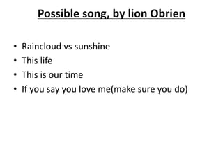 Possible song, by lion Obrien

•   Raincloud vs sunshine
•   This life
•   This is our time
•   If you say you love me(make sure you do)
 