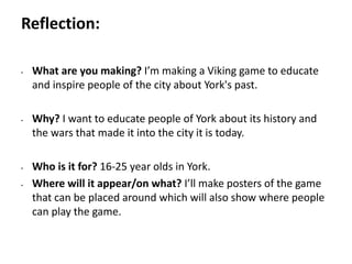 Pre-production
• What are you making? I’m making a Viking game to educate
and inspire people of the city about York's past.
• Why? I want to educate people of York about its history and
the wars that made it into the city it is today.
• Who is it for? 16-25 year olds in York.
• Where will it appear/on what? I’ll make posters of the game
that can be placed around which will also show where people
can play the game.
Reflection:
 