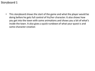 • This storyboard shows the start of the game and what the player would be
doing before he gets full control of his/her character. It also shows how
you get into the town with some animations and shows you a bit of what’s
inside the town. It also gives a quick rundown of what your quest is and
some character creation
Storyboard 1
 