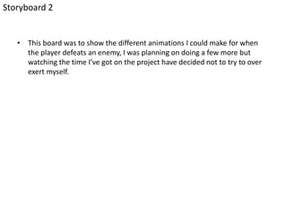 • This board was to show the different animations I could make for when
the player defeats an enemy, I was planning on doing a few more but
watching the time I’ve got on the project have decided not to try to over
exert myself.
Storyboard 2
 