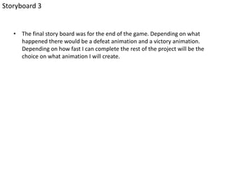 • The final story board was for the end of the game. Depending on what
happened there would be a defeat animation and a victory animation.
Depending on how fast I can complete the rest of the project will be the
choice on what animation I will create.
Storyboard 3
 