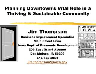 Planning Downtown’s Vital Role in a
 Thriving & Sustainable Community



          Jim Thompson
       Business Improvement Specialist
               Main Street Iowa
     Iowa Dept. of Economic Development
            200 East Grand Avenue
             Des Moines, IA 50309
                 515/725-3054
                 515/725
           jim.thompson2@iowa.gov
 