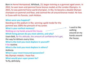 Born in Hemel Hempstead, Whitlock, 23, began training as a gymnast aged seven. In
2012, he won team and pommel horse bronze medals at the London Olympics. In
2015, he was pommel horse world champion. In Rio, he became a double Olympic
champion on pommel and floor, and claimed the all-around bronze medal. He lives
in Essex with his fiancée, Leah Hickton.
When were you happiest?
Standing on the podium in Rio: winning a gold medal for the
pommel was 100% the pinnacle of my career.
What is your earliest memory?
Walking on my hands around the house.
Which living person do you most admire, and why?
Usain Bolt, for his attitude, the amount of confidence he’s got,
the way he delivers every time.
What is the trait you most deplore in yourself?
I like routine.
What is the trait you most deplore in others?
Jealousy.
What is your most treasured possession?
My Olympic medals: I have five.
What would your super power be?
To fly, definitely.
I used to like
walking
around on my
hands around
the house.
 