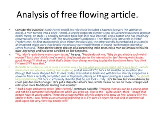 • Consider the evidence: Since Potter ended, his roles have included a haunted lawyer (The Woman In
Black), a man turning into a devil (Horns), a singing corporate climber (How To Succeed In Business Without
Really Trying, on stage), a sexually confused beat poet (Kill Your Darlings) and a doctor who has imaginary
conversations with his older self (The Young Doctor’s Notebook). Then there’s his latest role in Victor
Frankenstein, his first studio movie since Potter. He plays Igor, the otherworldly, hunchbacked assistant in
an imagined origin story that details the peculiar early experiments of young Frankenstein (played by
James McAvoy). These are the career choices of a burgeoning indie actor, not a man so famous he has his
own Lego range and has been parodied on The Simpsons.
• “No, I don’t really have mainstream tastes,” he says. “People do ask me, ‘Why do you choose such weird
movies?’ but I don’t think they’re weird, they’re just stories I’m interested in. Isn’t having weird tastes
good, though? I think so. I think that’s better than always wanting to play the handsome hero. You think
I’m weird? I’ll take that.”
• Radcliffe is handsome but in quite a normal way – he has what your mum might call “a nice face” – which
means he’s not obvious leading man material, and at around 5’5”, he’s a bit small to be an action star
(though that never stopped Tom Cruise). Today, dressed all in black and with his hair sharply cropped as a
souvenir from a recently completed role in Imperium, playing an FBI agent posing as a neo-Nazi, he should
look intimidating. Yet he’s so effusively cheerful that he just looks… tidy. He’s 26 now, but clean-shaven, he
could pass for much younger. He’s got a character actor’s face, which means he can do those strange lead
roles your more traditional leading man couldn’t.
• “I had a huge amount to prove [after Potter],” continues Radcliffe. “Proving that you can be a young actor
and not be a complete fucking disaster when you grow up. That is the – quite unfair I think – image that
people have of young actors. There are a huge number of child actors who grow up fine. Always with my
career in film, I saw Potter as an amazing beginning to it. I’m sure I’ll never hit that kind of commercial
peak again but very, very few people will.”
 