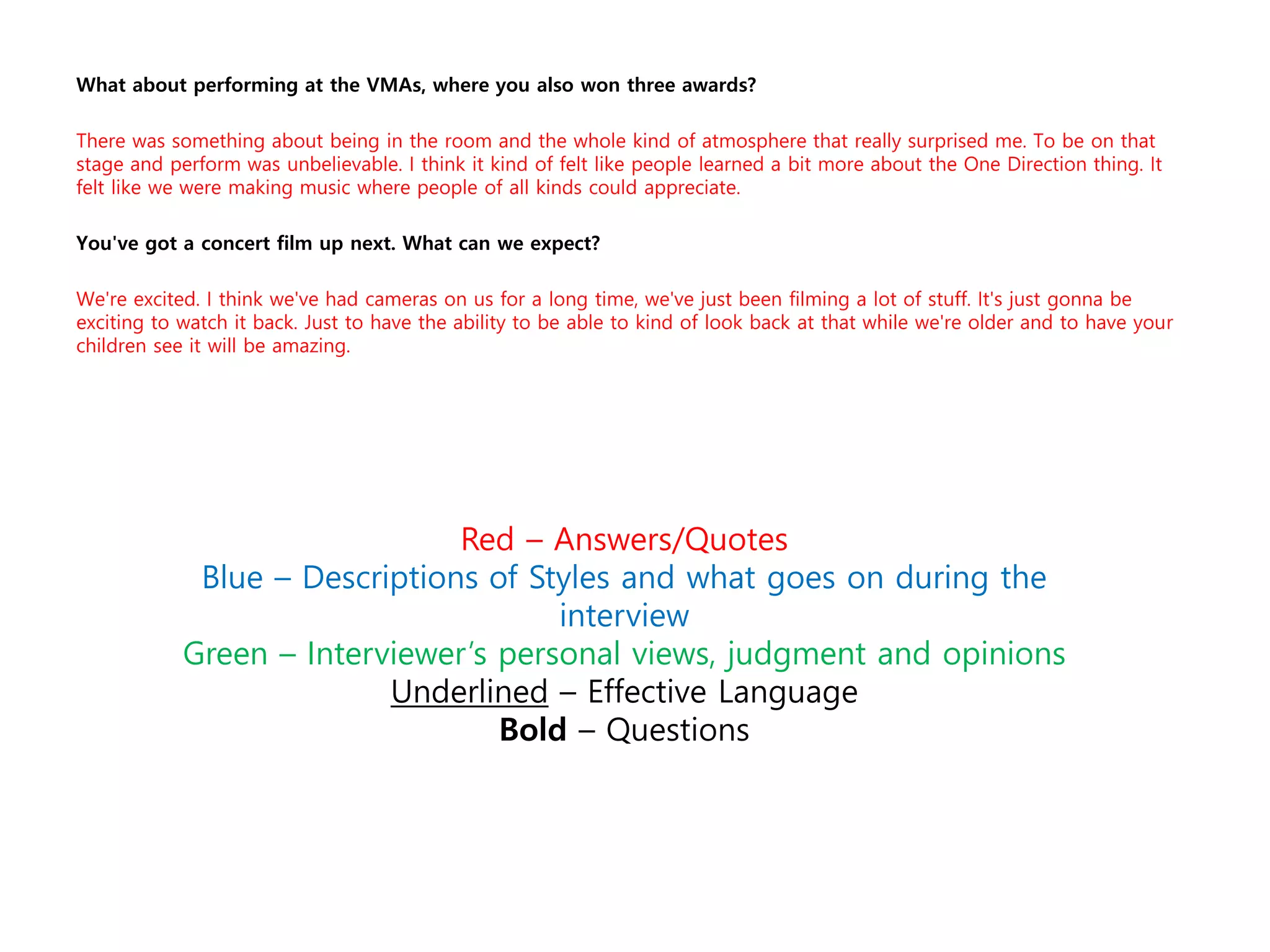 What about performing at the VMAs, where you also won three awards?
There was something about being in the room and the whole kind of atmosphere that really surprised me. To be on that
stage and perform was unbelievable. I think it kind of felt like people learned a bit more about the One Direction thing. It
felt like we were making music where people of all kinds could appreciate.
You've got a concert film up next. What can we expect?
We're excited. I think we've had cameras on us for a long time, we've just been filming a lot of stuff. It's just gonna be
exciting to watch it back. Just to have the ability to be able to kind of look back at that while we're older and to have your
children see it will be amazing.
Red – Answers/Quotes
Blue – Descriptions of Styles and what goes on during the
interview
Green – Interviewer’s personal views, judgment and opinions
Underlined – Effective Language
Bold – Questions
 