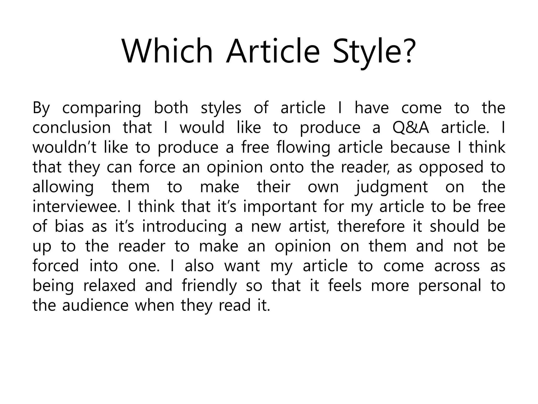 Which Article Style?
By comparing both styles of article I have come to the
conclusion that I would like to produce a Q&A article. I
wouldn’t like to produce a free flowing article because I think
that they can force an opinion onto the reader, as opposed to
allowing them to make their own judgment on the
interviewee. I think that it’s important for my article to be free
of bias as it’s introducing a new artist, therefore it should be
up to the reader to make an opinion on them and not be
forced into one. I also want my article to come across as
being relaxed and friendly so that it feels more personal to
the audience when they read it.
 