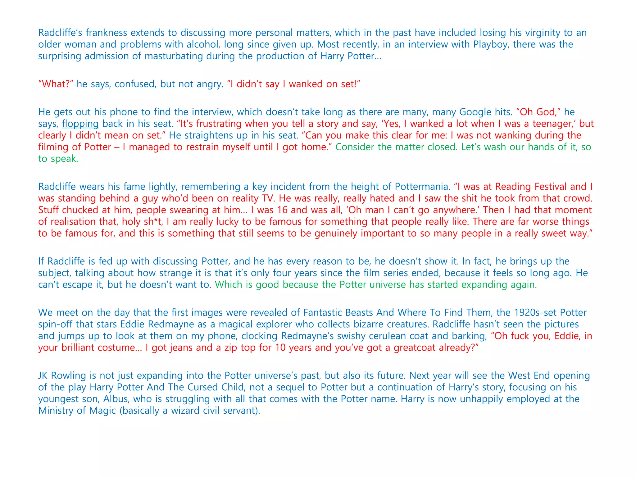 Radcliffe’s frankness extends to discussing more personal matters, which in the past have included losing his virginity to an
older woman and problems with alcohol, long since given up. Most recently, in an interview with Playboy, there was the
surprising admission of masturbating during the production of Harry Potter…
“What?” he says, confused, but not angry. “I didn’t say I wanked on set!”
He gets out his phone to find the interview, which doesn’t take long as there are many, many Google hits. “Oh God,” he
says, flopping back in his seat. “It’s frustrating when you tell a story and say, ‘Yes, I wanked a lot when I was a teenager,’ but
clearly I didn’t mean on set.” He straightens up in his seat. “Can you make this clear for me: I was not wanking during the
filming of Potter – I managed to restrain myself until I got home.” Consider the matter closed. Let’s wash our hands of it, so
to speak.
Radcliffe wears his fame lightly, remembering a key incident from the height of Pottermania. “I was at Reading Festival and I
was standing behind a guy who’d been on reality TV. He was really, really hated and I saw the shit he took from that crowd.
Stuff chucked at him, people swearing at him… I was 16 and was all, ‘Oh man I can’t go anywhere.’ Then I had that moment
of realisation that, holy sh*t, I am really lucky to be famous for something that people really like. There are far worse things
to be famous for, and this is something that still seems to be genuinely important to so many people in a really sweet way.”
If Radcliffe is fed up with discussing Potter, and he has every reason to be, he doesn’t show it. In fact, he brings up the
subject, talking about how strange it is that it’s only four years since the film series ended, because it feels so long ago. He
can’t escape it, but he doesn’t want to. Which is good because the Potter universe has started expanding again.
We meet on the day that the first images were revealed of Fantastic Beasts And Where To Find Them, the 1920s-set Potter
spin-off that stars Eddie Redmayne as a magical explorer who collects bizarre creatures. Radcliffe hasn’t seen the pictures
and jumps up to look at them on my phone, clocking Redmayne’s swishy cerulean coat and barking, “Oh fuck you, Eddie, in
your brilliant costume… I got jeans and a zip top for 10 years and you’ve got a greatcoat already?”
JK Rowling is not just expanding into the Potter universe’s past, but also its future. Next year will see the West End opening
of the play Harry Potter And The Cursed Child, not a sequel to Potter but a continuation of Harry’s story, focusing on his
youngest son, Albus, who is struggling with all that comes with the Potter name. Harry is now unhappily employed at the
Ministry of Magic (basically a wizard civil servant).
 