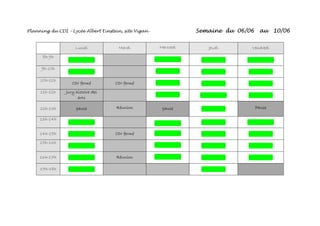 Planning du CDI – Lycée Albert Einstein, site Vigan - Semaine du 06/06 au 10/06
Lundi Mardi Mercredi Jeudi Vendredi
8h-9h
- - - - - - - -
9h-10h
- - - - - - - -
10h-11h
CDI fermé CDI fermé - - - - - -
11h-12h Jury histoire des
arts
- - - - - -
12h-13h pause Réunion pause - - Pause
13h-14h
- - - - - - - -
14h-15h - - CDI fermé - - - - - -
15h-16h
- - - - - - - -
16h-17h - - Réunion - - - - - -
17h-18h - - - -
 