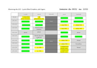 Planning du CDI – Lycée Albert Einstein, site Vigan - Semaine du 09/11 au 13/11
Lundi Mardi Mercredi Jeudi Vendredi
8h-9h - 1 ES2 EMC
(Mme Cavaud)-
- 3B
présentation CDI-
- - - -
9h-10h
- - - - Férié - - - -
10h-11h
- - - - - 1S1 TPE - - 1ES2 TPE -
11h-12h
- -
Fermé (sortie
scolaire)
- 1S1 TPE - - 1ES2 TPE -
12h-13h pause pause - - pause
13h-14h
- -
Fermé (réunion
Lycée 21)
- - - -
14h-15h - - - -
Férié
- 1ES1 TPE - Fermé
15h-16h
- - - - - 1ES1 TPE - Formation
16h-17h - - - 1L TPE -
- Littérature et
Société 2nde -
Fermé
17h-18h - - - 1L TPE -
- Littérature et
Société 2nde -
 