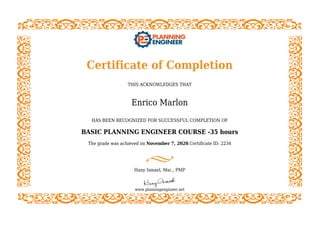 Certificate of Completion
THIS ACKNOWLEDGES THAT
Enrico Marlon
HAS BEEN RECOGNIZED FOR SUCCESSFUL COMPLETION OF
BASIC PLANNING ENGINEER COURSE -35 hours
The grade was achieved on November 7, 2020.Certificate ID: 2234
Hany Ismael, Msc., PMP
www.planningengineer.net
 