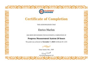 Certificate of Completion
THIS ACKNOWLEDGES THAT
Enrico Marlon
HAS BEEN RECOGNIZED FOR SUCCESSFUL COMPLETION OF
Progress Measurement System-20 hours
The grade was achieved on November 7, 2020.Certificate ID: 2233
Hany Ismael, Msc., PMP
www.planningengineer.net
 