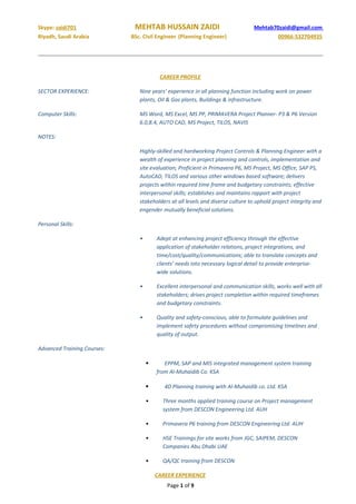 Skype: zaidi701 MEHTAB HUSSAIN ZAIDI Mehtab70zaidi@gmail.com
Riyadh, Saudi Arabia BSc. Civil Engineer (Planning Engineer) 00966-532704935
CAREER PROFILE
SECTOR EXPERIENCE: Nine years’ experience in all planning function including work on power
plants, Oil & Gas plants, Buildings & infrastructure.
Computer Skills: MS Word, MS Excel, MS PP, PRIMAVERA Project Planner- P3 & P6 Version
6.0,8.4, AUTO CAD, MS Project, TILOS, NAVIS
NOTES:
Highly-skilled and hardworking Project Controls & Planning Engineer with a
wealth of experience in project planning and controls, implementation and
site evaluation; Proficient in Primavera P6, MS Project, MS Office, SAP PS,
AutoCAD, TILOS and various other windows based software; delivers
projects within required time frame and budgetary constraints; effective
interpersonal skills; establishes and maintains rapport with project
stakeholders at all levels and diverse culture to uphold project integrity and
engender mutually beneficial solutions.
Personal Skills:
• Adept at enhancing project efficiency through the effective
application of stakeholder relations, project integrations, and
time/cost/quality/communications; able to translate concepts and
clients’ needs into necessary logical detail to provide enterprise-
wide solutions.
• Excellent interpersonal and communication skills, works well with all
stakeholders; drives project completion within required timeframes
and budgetary constraints.
• Quality and safety-conscious, able to formulate guidelines and
implement safety procedures without compromising timelines and
quality of output.
Advanced Training Courses:
 EPPM, SAP and MIS integrated management system training
from Al-Muhaidib Co. KSA
 4D Planning training with Al-Muhaidib co. Ltd. KSA
• Three months applied training course on Project management
system from DESCON Engineering Ltd. AUH
• Primavera P6 training from DESCON Engineering Ltd. AUH
• HSE Trainings for site works from JGC, SAIPEM, DESCON
Companies Abu Dhabi UAE
• QA/QC training from DESCON
CAREER EXPERIENCE
Page 1 of 9
 