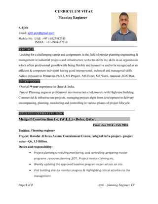 CURRICULUM VITAE
Planning Engineer
S.Ajith
Email: ajith.pcn@gmail.com
Mobile No: UAE :+971-0527442745
INDIA : +91-9994437210
SYNOPSIS
Looking for a challenging career and assignments in the field of project planning engineering &
management in industrial projects and infrastructure sector to utilize my skills in an organization
which offers professional growth while being flexible and innovative and to be recognized as an
efficient & competent individual having good interpersonal, technical and managerial skills
Active exposure to Primavera P6.8.3, MS Project , MS Excel, MS Word, Autocad ,3DX Max.
Brief experience
Over all 9 year experience in Qatar & India.
Project Planning engineer professional in construction civil projects with Highraise building,
Commercial & infrastructure projects, managing projects right from development to delivery
encompassing, planning, monitoring and controlling in various phases of project lifecycle.
PROFESSIONAL EXPERIENCE
Medgulf Construction Co. (W.L.L) - Doha, Qatar.
From Jun 2014 – Feb 2016
Position: Planning engineer
Project: Rawdat Al faras Animal Containment Center, Ashghal Infra project - project
value - Qr, 3.5 Billion.
Duties and responsibility:
• Project planning,scheduling,monitoring, cost controlling ,preparing master
programe ,resource planning ,EOT , Project Invoice claiming etc.
• Weekly updating the approved baseline program as per actuals on site.
• Visit building sites to monitor progress & Highlighting critical activities to the
management.
Page 1 of 3 Ajith – planning Engineer CV
 