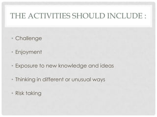 THE ACTIVITIES SHOULD INCLUDE :
• Challenge
• Enjoyment
• Exposure to new knowledge and ideas
• Thinking in different or unusual ways
• Risk taking