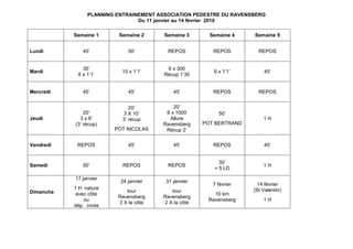 PLANNING ENTRAINEMENT ASSOCIATION PEDESTRE DU RAVENSBERG
                                Du 11 janvier au 14 février 2010

           Semaine 1     Semaine 2      Semaine 3      Semaine 4    Semaine 5


Lundi         45’            50’         REPOS          REPOS         REPOS


              35’                        6 x 300
Mardi                     10 x 1’1’                     6 x 1’1’        45’
            6 x 1’1’                    Récup 1’30


Mercredi      45’            45’           45’          REPOS         REPOS


                              20’          20’
               20’         3 X 10’      6 x 1000          50’
Jeudi        3 x 8’        3’ récup      Allure                         1H
           (3’ récup)                  Ravensberg    POT BERTRAND
                        POT NICOLAS     Récup 2’

Vendredi    REPOS            45’           45’          REPOS           45’


                                                          30’
Samedi        50’          REPOS         REPOS                          1H
                                                        + 5 LD

           17 janvier
                          24 janvier    31 janvier
                                                        7 février     14 février
           1 H nature                                               (St Valentin)
Dimanche                    tour          tour
            avec côte                                   10 km
                         Ravensberg    Ravensberg
               ou                                     Ravensberg        1H
                         3 X la côte   2 X la côte
           dép. cross
 