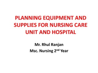 PLANNING EQUIPMENT AND
SUPPLIES FOR NURSING CARE
UNIT AND HOSPITAL
Mr. Rhul Ranjan
Msc. Nursing 2nd Year
 