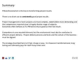 23 of 24
PM professionalism is the key to transforming project results.
There is no short-cut to consistently good project results.
Project management is hard: projects are more complex, stakeholders more demanding and
the competences required cover a hugely diverse range of subjects.
Executives often behave as if a PM were only as good as their last result.
Competence is one required element, but the environment must also be conducive to
efficient project delivery. Project delivery process and tools and the culture of the business
must be aligned.
The strategy described here isn’t fast, cheap or easy. It is however transformational, long
lasting and ultimately pays for itself many times over.
Summary
 