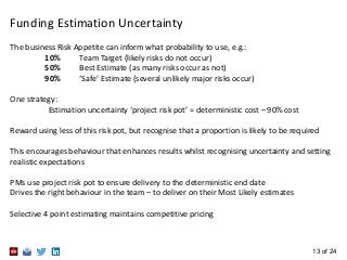 13 of 24
Funding Estimation Uncertainty
The business Risk Appetite can inform what probability to use, e.g.:
10% Team Targ...