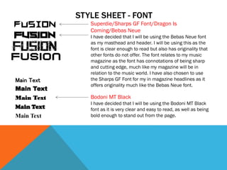 STYLE SHEET - FONT
Superdie/Sharps GF Font/Dragon Is
Coming/Bebas Neue
I have decided that I will be using the Bebas Neue font
as my masthead and header. I will be using this as the
font is clear enough to read but also has originality that
other fonts do not offer. The font relates to my music
magazine as the font has connotations of being sharp
and cutting edge, much like my magazine will be in
relation to the music world. I have also chosen to use
the Sharps GF Font for my in magazine headlines as it
offers originality much like the Bebas Neue font.
Main Text
Main Text
Main Text
Main Text
Main Text
Bodoni MT Black
I have decided that I will be using the Bodoni MT Black
font as it is very clear and easy to read, as well as being
bold enough to stand out from the page.
 