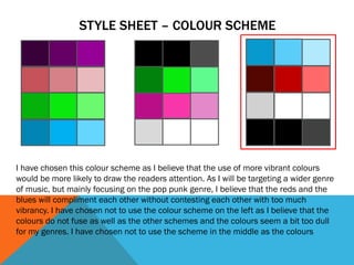 STYLE SHEET – COLOUR SCHEME
I have chosen this colour scheme as I believe that the use of more vibrant colours
would be more likely to draw the readers attention. As I will be targeting a wider genre
of music, but mainly focusing on the pop punk genre, I believe that the reds and the
blues will compliment each other without contesting each other with too much
vibrancy. I have chosen not to use the colour scheme on the left as I believe that the
colours do not fuse as well as the other schemes and the colours seem a bit too dull
for my genres. I have chosen not to use the scheme in the middle as the colours
 