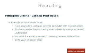Participant Criteria – Baseline Must-Have’s
•  Example: all participants must
•  Have access to a laptop or desktop computer with Internet access
•  Be able to speak English ﬂuently and conﬁdently enough to be well
understood
•  Not work for a market research company, telco or broadcaster
•  Be 18 years of age or older
Recruiting
 