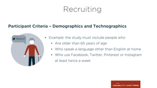 Participant Criteria – Demographics and Technographics
Recruiting
•  Example: the study must include people who
•  Are older than 65 years of age
•  Who speak a language other than English at home
•  Who use Facebook, Twitter, Pinterest or Instagram
at least twice a week
 