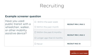 Example screener question
Recruiting
Have you used
public transit with a
wheelchair, walker,
or other mobility
assistive device?
☐ Within the past week
RECRUIT MIN 1, MAX 2
☐ Within the past month
☐ Within the past 6 months
RECRUIT MIN 1, MAX 2
☐ Longer ago than 6 months
☐ Never RECRUIT MAX 10
 