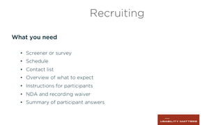 What you need
•  Screener or survey
•  Schedule
•  Contact list
•  Overview of what to expect
•  Instructions for participants
•  NDA and recording waiver
•  Summary of participant answers
Recruiting
 