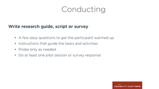 Write research guide, script or survey
•  A few easy questions to get the participant warmed up
•  Instructions that guide the tasks and activities
•  Probe only as needed
•  Do at least one pilot session or survey response
Conducting
 