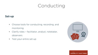 Set-up
•  Choose tools for conducting, recording, and
monitoring
•  Clarify roles – facilitator, analyst, notetaker,
observers
•  Test your entire set-up
Conducting
 