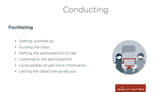 Facilitating
•  Getting warmed up
•  Guiding the tasks
•  Getting the participant(s) to talk
•  Listening to the participant(s)
•  Using probes to get more information
•  Letting the objectives guide you
Conducting
 