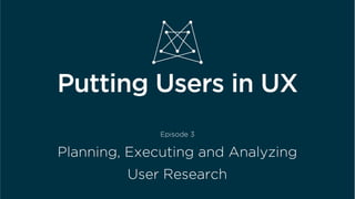  	
  
Putting Users in UX
Episode 3
Planning, Executing and Analyzing
User Research
 