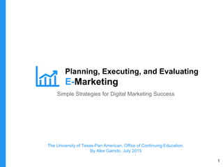 Planning, Executing, and Evaluating
E-Marketing
Simple Strategies for Digital Marketing Success
The University of Texas-Pan American, Office of Continuing Education.
By Alex Garrido, July 2015
1
 