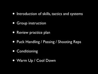 • Introduction of skills, tactics and systems
• Group instruction
• Review practice plan
• Puck Handling / Passing / Shooting Reps
• Conditioning
• Warm Up / Cool Down
 