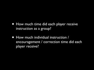 • How much time did each player receive
  instruction as a group?

• How much individual instruction /
  encouragement / correction time did each
  player receive?
 