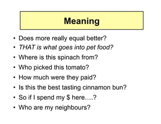 Meaning
•  Does more really equal better?
•  THAT is what goes into pet food?
•  Where is this spinach from?
•  Who picked this tomato?
•  How much were they paid?
•  Is this the best tasting cinnamon bun?
•  So if I spend my $ here….?
•  Who are my neighbours?
 
