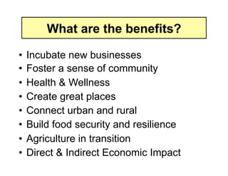 What are the benefits?

•  Incubate new businesses
•  Foster a sense of community
•  Health & Wellness
•  Create great places
•  Connect urban and rural
•  Build food security and resilience
•  Agriculture in transition
•  Direct & Indirect Economic Impact
 