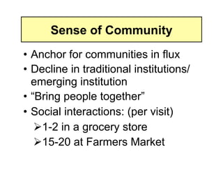 Sense of Community
• Anchor for communities in flux
• Decline in traditional institutions/
  emerging institution
• “Bring people together”
• Social interactions: (per visit)
     -2 in a grocery store
    1
     5-20 at Farmers Market
    1
 
